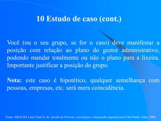 Fonte: ARAUJO, Luis César G. de. Gestão de Pessoas; estratégias e integração organizacional São Paulo: Atlas, 2006.
10 Estudo de caso (cont.)
Você (ou o seu grupo, se for o caso) deve manifestar a
posição com relação ao plano do gestor administrativo,
podendo mandar totalmente ou não o plano para a lixeira.
Importante justificar a posição do grupo.
Nota: este caso é hipotético, qualquer semelhança com
pessoas, empresas, etc. será mera coincidência.
 