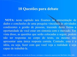 Fonte: ARAUJO, Luis César G. de. Gestão de Pessoas; estratégias e integração organizacional São Paulo: Atlas, 2006.
10 Questões para debate
NOTA: neste capítulo nos fixamos na apresentação de
dados e conclusões de uma pesquisa vinculada às atividades
condizentes a gestão de pessoas, trazendo desta forma a
oportunidade de você estar em sintonia com o mercado. Em
vista disso, as questões que serão colocadas a seguir, podem
não ter respostas no corpo do texto, ou mesmo não
apresentar uma única resposta correta. Contudo, essa é a
idéia, ou seja, fazer com que você veja a realidade e seja
capaz de trabalhá-la.
 