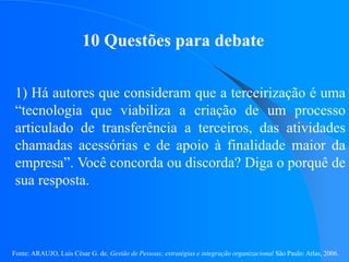 Fonte: ARAUJO, Luis César G. de. Gestão de Pessoas; estratégias e integração organizacional São Paulo: Atlas, 2006.
10 Questões para debate
1) Há autores que consideram que a terceirização é uma
“tecnologia que viabiliza a criação de um processo
articulado de transferência a terceiros, das atividades
chamadas acessórias e de apoio à finalidade maior da
empresa”. Você concorda ou discorda? Diga o porquê de
sua resposta.
 