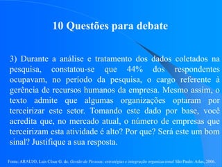 Fonte: ARAUJO, Luis César G. de. Gestão de Pessoas; estratégias e integração organizacional São Paulo: Atlas, 2006.
10 Questões para debate
3) Durante a análise e tratamento dos dados coletados na
pesquisa, constatou-se que 44% dos respondentes
ocupavam, no período da pesquisa, o cargo referente à
gerência de recursos humanos da empresa. Mesmo assim, o
texto admite que algumas organizações optaram por
terceirizar este setor. Tomando este dado por base, você
acredita que, no mercado atual, o número de empresas que
terceirizam esta atividade é alto? Por que? Será este um bom
sinal? Justifique a sua resposta.
 