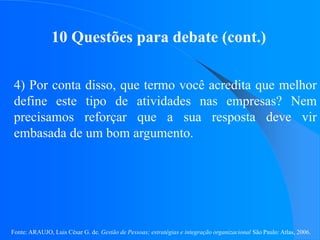 Fonte: ARAUJO, Luis César G. de. Gestão de Pessoas; estratégias e integração organizacional São Paulo: Atlas, 2006.
10 Questões para debate (cont.)
4) Por conta disso, que termo você acredita que melhor
define este tipo de atividades nas empresas? Nem
precisamos reforçar que a sua resposta deve vir
embasada de um bom argumento.
 