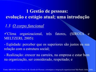 Fonte: ARAUJO, Luis César G. de. Gestão de Pessoas; estratégias e integração organizacional São Paulo: Atlas, 2006.
1 Gestão de pessoas:
evolução e estágio atual; uma introdução
1.3 O corpo funcional
Clima organizacional, três fatores, (SIROTA e
MELTZERI, 2005):
- Eqüidade: perceber que os superiores são justos na sua
relação com a estrutura social;
- Realização: crescer na carreira, na empresa e estar bem
na organização, ser considerado, respeitado; e
 