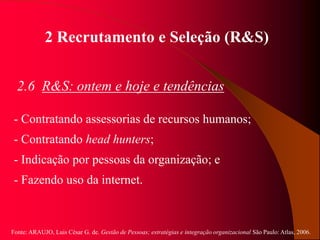 Fonte: ARAUJO, Luis César G. de. Gestão de Pessoas; estratégias e integração organizacional São Paulo: Atlas, 2006.
2 Recrutamento e Seleção (R&S)
2.6 R&S: ontem e hoje e tendências
- Contratando assessorias de recursos humanos;
- Contratando head hunters;
- Indicação por pessoas da organização; e
- Fazendo uso da internet.
 
