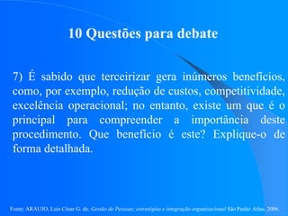 Fonte: ARAUJO, Luis César G. de. Gestão de Pessoas; estratégias e integração organizacional São Paulo: Atlas, 2006.
10 Questões para debate
7) É sabido que terceirizar gera inúmeros benefícios,
como, por exemplo, redução de custos, competitividade,
excelência operacional; no entanto, existe um que é o
principal para compreender a importância deste
procedimento. Que benefício é este? Explique-o de
forma detalhada.
 