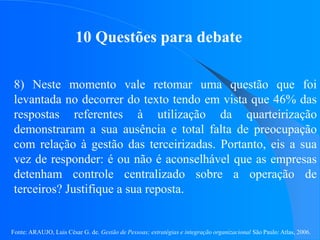 Fonte: ARAUJO, Luis César G. de. Gestão de Pessoas; estratégias e integração organizacional São Paulo: Atlas, 2006.
10 Questões para debate
8) Neste momento vale retomar uma questão que foi
levantada no decorrer do texto tendo em vista que 46% das
respostas referentes à utilização da quarteirização
demonstraram a sua ausência e total falta de preocupação
com relação à gestão das terceirizadas. Portanto, eis a sua
vez de responder: é ou não é aconselhável que as empresas
detenham controle centralizado sobre a operação de
terceiros? Justifique a sua reposta.
 