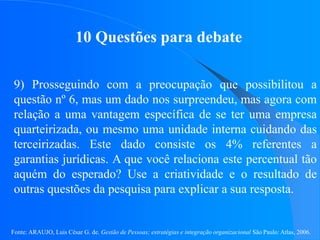 Fonte: ARAUJO, Luis César G. de. Gestão de Pessoas; estratégias e integração organizacional São Paulo: Atlas, 2006.
10 Questões para debate
9) Prosseguindo com a preocupação que possibilitou a
questão nº 6, mas um dado nos surpreendeu, mas agora com
relação a uma vantagem específica de se ter uma empresa
quarteirizada, ou mesmo uma unidade interna cuidando das
terceirizadas. Este dado consiste os 4% referentes a
garantias jurídicas. A que você relaciona este percentual tão
aquém do esperado? Use a criatividade e o resultado de
outras questões da pesquisa para explicar a sua resposta.
 