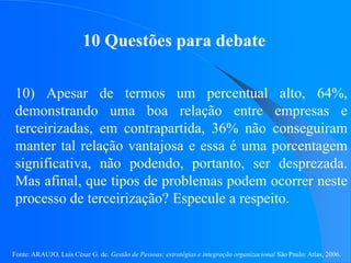 Fonte: ARAUJO, Luis César G. de. Gestão de Pessoas; estratégias e integração organizacional São Paulo: Atlas, 2006.
10 Questões para debate
10) Apesar de termos um percentual alto, 64%,
demonstrando uma boa relação entre empresas e
terceirizadas, em contrapartida, 36% não conseguiram
manter tal relação vantajosa e essa é uma porcentagem
significativa, não podendo, portanto, ser desprezada.
Mas afinal, que tipos de problemas podem ocorrer neste
processo de terceirização? Especule a respeito.
 