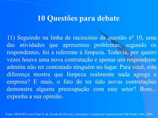 Fonte: ARAUJO, Luis César G. de. Gestão de Pessoas; estratégias e integração organizacional São Paulo: Atlas, 2006.
10 Questões para debate
11) Seguindo na linha de raciocínio da questão nº 10, uma
das atividades que apresentou problemas, segundo os
respondentes, foi a referente à limpeza. Todavia, por quatro
vezes houve uma nova contratação e apenas um respondente
admitiu não ter contratado ninguém no lugar. Para você, esta
diferença mostra que limpeza realmente nada agrega a
empresa? E mais, o fato de ter tido novas contratações
demonstra alguma preocupação com este setor? Bom...
exponha a sua opinião.
 