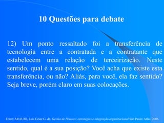 Fonte: ARAUJO, Luis César G. de. Gestão de Pessoas; estratégias e integração organizacional São Paulo: Atlas, 2006.
10 Questões para debate
12) Um ponto ressaltado foi a transferência de
tecnologia entre a contratada e a contratante que
estabelecem uma relação de terceirização. Neste
sentido, qual é a sua posição? Você acha que existe esta
transferência, ou não? Aliás, para você, ela faz sentido?
Seja breve, porém claro em suas colocações.
 
