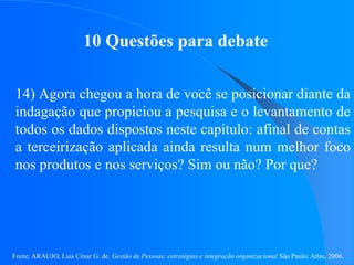 Fonte: ARAUJO, Luis César G. de. Gestão de Pessoas; estratégias e integração organizacional São Paulo: Atlas, 2006.
10 Questões para debate
14) Agora chegou a hora de você se posicionar diante da
indagação que propiciou a pesquisa e o levantamento de
todos os dados dispostos neste capítulo: afinal de contas
a terceirização aplicada ainda resulta num melhor foco
nos produtos e nos serviços? Sim ou não? Por que?
 