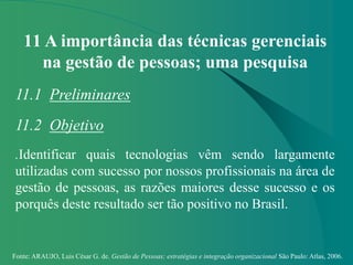 Fonte: ARAUJO, Luis César G. de. Gestão de Pessoas; estratégias e integração organizacional São Paulo: Atlas, 2006.
11 A importância das técnicas gerenciais
na gestão de pessoas; uma pesquisa
11.1 Preliminares
11.2 Objetivo
.Identificar quais tecnologias vêm sendo largamente
utilizadas com sucesso por nossos profissionais na área de
gestão de pessoas, as razões maiores desse sucesso e os
porquês deste resultado ser tão positivo no Brasil.
 