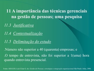Fonte: ARAUJO, Luis César G. de. Gestão de Pessoas; estratégias e integração organizacional São Paulo: Atlas, 2006.
11 A importância das técnicas gerenciais
na gestão de pessoas; uma pesquisa
11.3 Justificativa
11.4 Contextualização
11.5 Delimitação do estudo
.Número não superior a 40 (quarenta) empresas; e
.O tempo de entrevista, não foi superior a 1(uma) hora
quando entrevista presencial.
 
