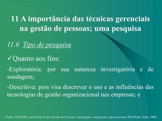 Fonte: ARAUJO, Luis César G. de. Gestão de Pessoas; estratégias e integração organizacional São Paulo: Atlas, 2006.
11 A importância das técnicas gerenciais
na gestão de pessoas; uma pesquisa
11.6 Tipo de pesquisa
Quanto aos fins:
-Exploratória: por sua natureza investigatória e de
sondagem;
-Descritiva: pois visa descrever o uso e as influências das
tecnologias de gestão organizacional nas empresas; e
 