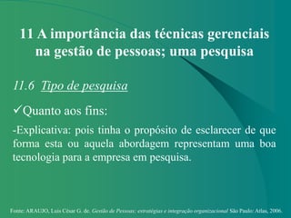 Fonte: ARAUJO, Luis César G. de. Gestão de Pessoas; estratégias e integração organizacional São Paulo: Atlas, 2006.
11 A importância das técnicas gerenciais
na gestão de pessoas; uma pesquisa
11.6 Tipo de pesquisa
Quanto aos fins:
-Explicativa: pois tinha o propósito de esclarecer de que
forma esta ou aquela abordagem representam uma boa
tecnologia para a empresa em pesquisa.
 