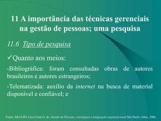 Fonte: ARAUJO, Luis César G. de. Gestão de Pessoas; estratégias e integração organizacional São Paulo: Atlas, 2006.
11 A importância das técnicas gerenciais
na gestão de pessoas; uma pesquisa
11.6 Tipo de pesquisa
Quanto aos meios:
-Bibliográfica: foram consultadas obras de autores
brasileiros e autores estrangeiros;
-Telematizada: auxílio da internet na busca de material
disponível e confiável; e
 