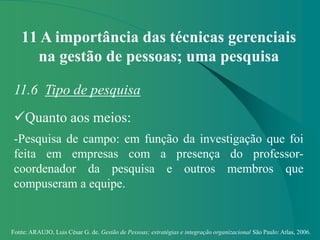 Fonte: ARAUJO, Luis César G. de. Gestão de Pessoas; estratégias e integração organizacional São Paulo: Atlas, 2006.
11 A importância das técnicas gerenciais
na gestão de pessoas; uma pesquisa
11.6 Tipo de pesquisa
Quanto aos meios:
-Pesquisa de campo: em função da investigação que foi
feita em empresas com a presença do professor-
coordenador da pesquisa e outros membros que
compuseram a equipe.
 
