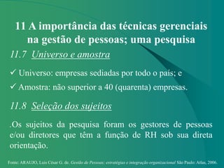 Fonte: ARAUJO, Luis César G. de. Gestão de Pessoas; estratégias e integração organizacional São Paulo: Atlas, 2006.
11 A importância das técnicas gerenciais
na gestão de pessoas; uma pesquisa
11.7 Universo e amostra
 Universo: empresas sediadas por todo o país; e
 Amostra: não superior a 40 (quarenta) empresas.
11.8 Seleção dos sujeitos
.Os sujeitos da pesquisa foram os gestores de pessoas
e/ou diretores que têm a função de RH sob sua direta
orientação.
 