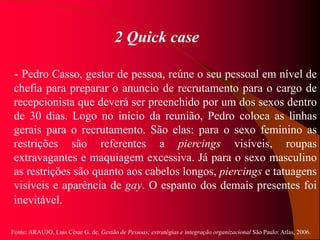 Fonte: ARAUJO, Luis César G. de. Gestão de Pessoas; estratégias e integração organizacional São Paulo: Atlas, 2006.
2 Quick case
- Pedro Casso, gestor de pessoa, reúne o seu pessoal em nível de
chefia para preparar o anuncio de recrutamento para o cargo de
recepcionista que deverá ser preenchido por um dos sexos dentro
de 30 dias. Logo no início da reunião, Pedro coloca as linhas
gerais para o recrutamento. São elas: para o sexo feminino as
restrições são referentes a piercings visíveis, roupas
extravagantes e maquiagem excessiva. Já para o sexo masculino
as restrições são quanto aos cabelos longos, piercings e tatuagens
visíveis e aparência de gay. O espanto dos demais presentes foi
inevitável.
 