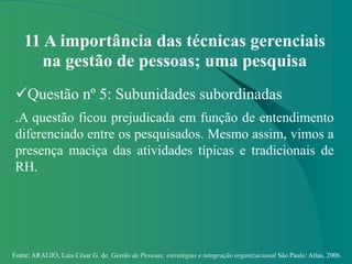 Fonte: ARAUJO, Luis César G. de. Gestão de Pessoas; estratégias e integração organizacional São Paulo: Atlas, 2006.
11 A importância das técnicas gerenciais
na gestão de pessoas; uma pesquisa
Questão nº 5: Subunidades subordinadas
.A questão ficou prejudicada em função de entendimento
diferenciado entre os pesquisados. Mesmo assim, vimos a
presença maciça das atividades típicas e tradicionais de
RH.
 