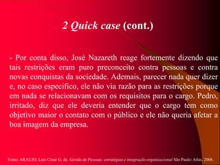 Fonte: ARAUJO, Luis César G. de. Gestão de Pessoas; estratégias e integração organizacional São Paulo: Atlas, 2006.
2 Quick case (cont.)
- Por conta disso, José Nazareth reage fortemente dizendo que
tais restrições eram puro preconceito contra pessoas e contra
novas conquistas da sociedade. Ademais, parecer nada quer dizer
e, no caso especifico, ele não via razão para as restrições porque
em nada se relacionavam com os requisitos para o cargo. Pedro,
irritado, diz que ele deveria entender que o cargo tem como
objetivo maior o contato com o público e ele não queria afetar a
boa imagem da empresa.
 