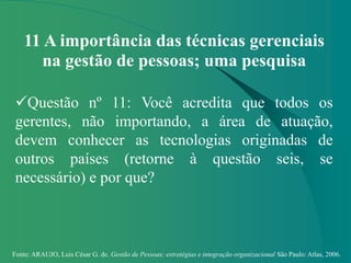 Fonte: ARAUJO, Luis César G. de. Gestão de Pessoas; estratégias e integração organizacional São Paulo: Atlas, 2006.
11 A importância das técnicas gerenciais
na gestão de pessoas; uma pesquisa
Questão nº 11: Você acredita que todos os
gerentes, não importando, a área de atuação,
devem conhecer as tecnologias originadas de
outros países (retorne à questão seis, se
necessário) e por que?
 