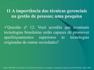 Fonte: ARAUJO, Luis César G. de. Gestão de Pessoas; estratégias e integração organizacional São Paulo: Atlas, 2006.
11 A importância das técnicas gerenciais
na gestão de pessoas; uma pesquisa
Questão nº 12: Você acredita que eventuais
tecnologias brasileiras serão capazes de promover
aperfeiçoamentos superiores às tecnologias
originadas de outras sociedades?
 