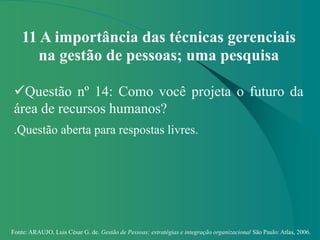 Fonte: ARAUJO, Luis César G. de. Gestão de Pessoas; estratégias e integração organizacional São Paulo: Atlas, 2006.
11 A importância das técnicas gerenciais
na gestão de pessoas; uma pesquisa
Questão nº 14: Como você projeta o futuro da
área de recursos humanos?
.Questão aberta para respostas livres.
 