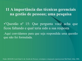 Fonte: ARAUJO, Luis César G. de. Gestão de Pessoas; estratégias e integração organizacional São Paulo: Atlas, 2006.
11 A importância das técnicas gerenciais
na gestão de pessoas; uma pesquisa
Questão nº 15: Que pergunta você acha que
ficou faltando e qual teria sido a sua resposta
.Aqui convidamos para que seja respondida uma questão
que não foi formulada.
 