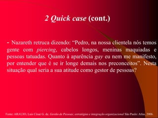Fonte: ARAUJO, Luis César G. de. Gestão de Pessoas; estratégias e integração organizacional São Paulo: Atlas, 2006.
2 Quick case (cont.)
- Nazareth retruca dizendo: “Pedro, na nossa clientela nós temos
gente com piercing, cabelos longos, meninas maquiadas e
pessoas tatuadas. Quanto à aparência gay eu nem me manifesto,
por entender que é se ir longe demais nos preconceitos”. Nesta
situação qual seria a sua atitude como gestor de pessoas?
 