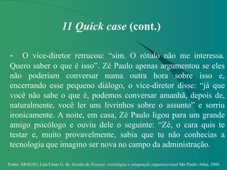 Fonte: ARAUJO, Luis César G. de. Gestão de Pessoas; estratégias e integração organizacional São Paulo: Atlas, 2006.
11 Quick case (cont.)
- O vice-diretor retrucou: “sim. O rótulo não me interessa.
Quero saber o que é isso”. Zé Paulo apenas argumentou se eles
não poderiam conversar numa outra hora sobre isso e,
encerrando esse pequeno diálogo, o vice-diretor disse: “já que
você não sabe o que é, podemos conversar amanhã, depois de,
naturalmente, você ler uns livrinhos sobre o assunto” e sorriu
ironicamente. A noite, em casa, Zé Paulo ligou para um grande
amigo psicólogo e ouviu dele o seguinte: “Zé, o cara quis te
testar e, muito provavelmente, sabia que tu não conhecias a
tecnologia que imagino ser nova no campo da administração.
 