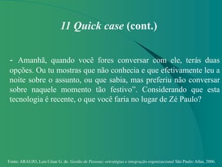 Fonte: ARAUJO, Luis César G. de. Gestão de Pessoas; estratégias e integração organizacional São Paulo: Atlas, 2006.
11 Quick case (cont.)
- Amanhã, quando você fores conversar com ele, terás duas
opções. Ou tu mostras que não conhecia e que efetivamente leu a
noite sobre o assunto, ou que sabia, mas preferiu não conversar
sobre naquele momento tão festivo”. Considerando que esta
tecnologia é recente, o que você faria no lugar de Zé Paulo?
 