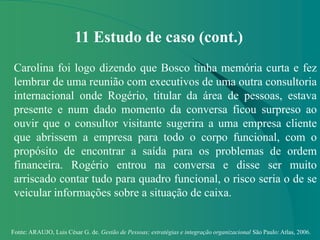 Fonte: ARAUJO, Luis César G. de. Gestão de Pessoas; estratégias e integração organizacional São Paulo: Atlas, 2006.
11 Estudo de caso (cont.)
Carolina foi logo dizendo que Bosco tinha memória curta e fez
lembrar de uma reunião com executivos de uma outra consultoria
internacional onde Rogério, titular da área de pessoas, estava
presente e num dado momento da conversa ficou surpreso ao
ouvir que o consultor visitante sugerira a uma empresa cliente
que abrissem a empresa para todo o corpo funcional, com o
propósito de encontrar a saída para os problemas de ordem
financeira. Rogério entrou na conversa e disse ser muito
arriscado contar tudo para quadro funcional, o risco seria o de se
veicular informações sobre a situação de caixa.
 