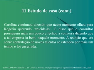 Fonte: ARAUJO, Luis César G. de. Gestão de Pessoas; estratégias e integração organizacional São Paulo: Atlas, 2006.
11 Estudo de caso (cont.)
Carolina continuou dizendo que nesse momento olhou para
Rogério querendo “trucidá-lo”. E disse que o consultor
prosseguiu mais um pouco e fechou a conversa dizendo que
a tal empresa ia bem, naquele momento. A reunião que era
sobre contratação de novos talentos se estendeu por mais um
tempo e foi encerrada.
 