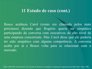 Fonte: ARAUJO, Luis César G. de. Gestão de Pessoas; estratégias e integração organizacional São Paulo: Atlas, 2006.
11 Estudo de caso (cont.)
Bosco acalmou Carol (como era chamada pelos mais
próximos) dizendo que Rogério queria ser simpático
participando da conversa com executivos de alto nível de
uma empresa concorrente. Mas Carol disse que ele poderia
ter sido simpático com alguma competência. A conversa
acaba por aí e Bosco volta para se relacionar com o
mercado.
 