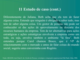 Fonte: ARAUJO, Luis César G. de. Gestão de Pessoas; estratégias e integração organizacional São Paulo: Atlas, 2006.
11 Estudo de caso (cont.)
Diferentemente de Juliana, Beth acha que ela tem de fazer
alguma coisa. Entende que ninguém é obrigado a saber tudo, mas
tem de saber alguma coisa. Um gestor de pessoas não pode ser
conhecedor só das ações de aproveitamento ou descarte dos
recursos humanos da empresa. Tem de ter alternativas para ações
estratégicas e ações estratégicas envolvem a empresa como um
todo, ou seja, envolve também o ambiente “lá fora”. Beth
entendeu porque Carol chamou Bosco, que é VP de
relacionamento com o mercado e antes de falar coisas do mundo
social, sugeriu uma conversinha com Rogério.
 