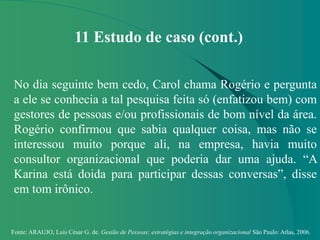 Fonte: ARAUJO, Luis César G. de. Gestão de Pessoas; estratégias e integração organizacional São Paulo: Atlas, 2006.
11 Estudo de caso (cont.)
No dia seguinte bem cedo, Carol chama Rogério e pergunta
a ele se conhecia a tal pesquisa feita só (enfatizou bem) com
gestores de pessoas e/ou profissionais de bom nível da área.
Rogério confirmou que sabia qualquer coisa, mas não se
interessou muito porque ali, na empresa, havia muito
consultor organizacional que poderia dar uma ajuda. “A
Karina está doida para participar dessas conversas”, disse
em tom irônico.
 