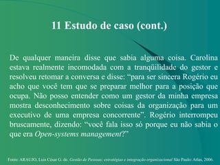 Fonte: ARAUJO, Luis César G. de. Gestão de Pessoas; estratégias e integração organizacional São Paulo: Atlas, 2006.
11 Estudo de caso (cont.)
De qualquer maneira disse que sabia alguma coisa. Carolina
estava realmente incomodada com a tranqüilidade do gestor e
resolveu retomar a conversa e disse: “para ser sincera Rogério eu
acho que você tem que se preparar melhor para a posição que
ocupa. Não posso entender como um gestor da minha empresa
mostra desconhecimento sobre coisas da organização para um
executivo de uma empresa concorrente”. Rogério interrompeu
bruscamente, dizendo: “você fala isso só porque eu não sabia o
que era Open-systems management?”
 