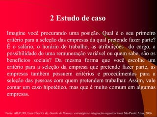 Fonte: ARAUJO, Luis César G. de. Gestão de Pessoas; estratégias e integração organizacional São Paulo: Atlas, 2006.
2 Estudo de caso
Imagine você procurando uma posição. Qual é o seu primeiro
critério para a seleção das empresas da qual pretende fazer parte?
É o salário, o horário de trabalho, as atribuições do cargo, a
possibilidade de uma remuneração variável ou quem sabe, são os
benefícios sociais? Da mesma forma que você escolhe um
critério para a seleção da empresa que pretende fazer parte, as
empresas também possuem critérios e procedimentos para a
seleção das pessoas com quem pretendem trabalhar. Assim, vale
contar um caso hipotético, mas que é muito comum em algumas
empresas.
 