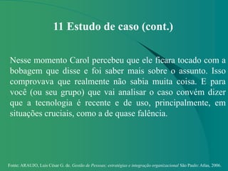 Fonte: ARAUJO, Luis César G. de. Gestão de Pessoas; estratégias e integração organizacional São Paulo: Atlas, 2006.
11 Estudo de caso (cont.)
Nesse momento Carol percebeu que ele ficara tocado com a
bobagem que disse e foi saber mais sobre o assunto. Isso
comprovava que realmente não sabia muita coisa. E para
você (ou seu grupo) que vai analisar o caso convém dizer
que a tecnologia é recente e de uso, principalmente, em
situações cruciais, como a de quase falência.
 