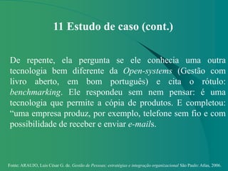 Fonte: ARAUJO, Luis César G. de. Gestão de Pessoas; estratégias e integração organizacional São Paulo: Atlas, 2006.
11 Estudo de caso (cont.)
De repente, ela pergunta se ele conhecia uma outra
tecnologia bem diferente da Open-systems (Gestão com
livro aberto, em bom português) e cita o rótulo:
benchmarking. Ele respondeu sem nem pensar: é uma
tecnologia que permite a cópia de produtos. E completou:
“uma empresa produz, por exemplo, telefone sem fio e com
possibilidade de receber e enviar e-mails.
 