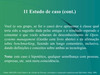 Fonte: ARAUJO, Luis César G. de. Gestão de Pessoas; estratégias e integração organizacional São Paulo: Atlas, 2006.
11 Estudo de caso (cont.)
Você (e seu grupo, se for o caso) deve apresentar à classe qual
teria sido a sugestão dada pelas amigas e o resultado esperado e
comentar o que vocês acharam do desconhecimento de Open-
systems management (Gestão com livro aberto) e da afirmação
sobre benchmarking, fazendo um longo comentário, inclusive,
dando definições e conceitos sobre ambas as tecnologias.
Nota: este caso é hipotético, qualquer semelhança com pessoas,
empresas, etc. será mera coincidência.
 