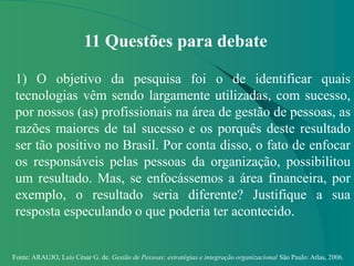 Fonte: ARAUJO, Luis César G. de. Gestão de Pessoas; estratégias e integração organizacional São Paulo: Atlas, 2006.
11 Questões para debate
1) O objetivo da pesquisa foi o de identificar quais
tecnologias vêm sendo largamente utilizadas, com sucesso,
por nossos (as) profissionais na área de gestão de pessoas, as
razões maiores de tal sucesso e os porquês deste resultado
ser tão positivo no Brasil. Por conta disso, o fato de enfocar
os responsáveis pelas pessoas da organização, possibilitou
um resultado. Mas, se enfocássemos a área financeira, por
exemplo, o resultado seria diferente? Justifique a sua
resposta especulando o que poderia ter acontecido.
 