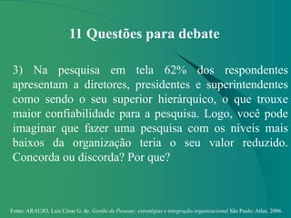 Fonte: ARAUJO, Luis César G. de. Gestão de Pessoas; estratégias e integração organizacional São Paulo: Atlas, 2006.
11 Questões para debate
3) Na pesquisa em tela 62% dos respondentes
apresentam a diretores, presidentes e superintendentes
como sendo o seu superior hierárquico, o que trouxe
maior confiabilidade para a pesquisa. Logo, você pode
imaginar que fazer uma pesquisa com os níveis mais
baixos da organização teria o seu valor reduzido.
Concorda ou discorda? Por que?
 