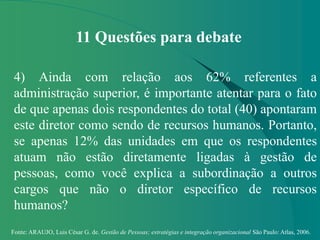 Fonte: ARAUJO, Luis César G. de. Gestão de Pessoas; estratégias e integração organizacional São Paulo: Atlas, 2006.
11 Questões para debate
4) Ainda com relação aos 62% referentes a
administração superior, é importante atentar para o fato
de que apenas dois respondentes do total (40) apontaram
este diretor como sendo de recursos humanos. Portanto,
se apenas 12% das unidades em que os respondentes
atuam não estão diretamente ligadas à gestão de
pessoas, como você explica a subordinação a outros
cargos que não o diretor específico de recursos
humanos?
 