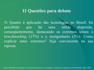 Fonte: ARAUJO, Luis César G. de. Gestão de Pessoas; estratégias e integração organizacional São Paulo: Atlas, 2006.
11 Questões para debate
5) Quanto à aplicação das tecnologias no Brasil, foi
percebido que há uma nítida dispersão,
conseqüentemente, destacando os extremos temos o
benchmarking (17%) e a reengenharia (3%). Como
explicar estes extremos? Seja convincente na sua
reposta.
 