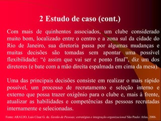Fonte: ARAUJO, Luis César G. de. Gestão de Pessoas; estratégias e integração organizacional São Paulo: Atlas, 2006.
2 Estudo de caso (cont.)
Com mais de quinhentos associados, um clube considerado
muito bom, localizado entre o centro e a zona sul da cidade do
Rio de Janeiro, sua diretoria passa por algumas mudanças e
muitas decisões são tomadas sem apontar uma possível
flexibilidade: “é assim que vai ser e ponto final”, diz um dos
diretores (e bate com a mão direita espalmada em cima da mesa).
Uma das principais decisões consiste em realizar o mais rápido
possível, um processo de recrutamento e seleção interno e
externo que possa trazer oxigênio para o clube e, mais à frente,
atualizar as habilidades e competências das pessoas recrutadas
internamente e selecionadas.
 