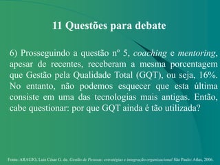 Fonte: ARAUJO, Luis César G. de. Gestão de Pessoas; estratégias e integração organizacional São Paulo: Atlas, 2006.
11 Questões para debate
6) Prosseguindo a questão nº 5, coaching e mentoring,
apesar de recentes, receberam a mesma porcentagem
que Gestão pela Qualidade Total (GQT), ou seja, 16%.
No entanto, não podemos esquecer que esta última
consiste em uma das tecnologias mais antigas. Então,
cabe questionar: por que GQT ainda é tão utilizada?
 
