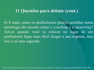 Fonte: ARAUJO, Luis César G. de. Gestão de Pessoas; estratégias e integração organizacional São Paulo: Atlas, 2006.
11 Questões para debate (cont.)
6) E mais, como os profissionais podem acreditar numa
tecnologia tão recente como o coaching e o mentoring?
Talvez quando você se colocar no lugar de um
profissional fique mais fácil chegar a sua resposta, mas
isso é só uma sugestão.
 
