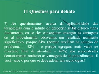 Fonte: ARAUJO, Luis César G. de. Gestão de Pessoas; estratégias e integração organizacional São Paulo: Atlas, 2006.
11 Questões para debate
7) Ao questionarmos acerca da aplicabilidade das
tecnologias com o intuito de descobrir se tal esforço tinha
fundamento, ou se eles conseguiam enxergar as vantagens
de tal procedimento, obtivemos um resultado realmente
significativo, porque 84% (porque auxiliam na solução de
problemas – 42% – e porque agregam mais valor ao
resultado final da atividade – 42%) dos respondentes
demonstraram conhecer as vantagens de tal procedimento. E
você, sabe o por que se deve adotar tais tecnologias?
 