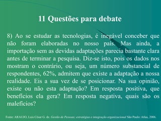 Fonte: ARAUJO, Luis César G. de. Gestão de Pessoas; estratégias e integração organizacional São Paulo: Atlas, 2006.
11 Questões para debate
8) Ao se estudar as tecnologias, é inegável conceber que
não foram elaboradas no nosso país. Mas ainda, a
importação sem as devidas adaptações parecia bastante clara
antes de terminar a pesquisa. Diz-se isto, pois os dados nos
mostram o contrário, ou seja, um número substancial de
respondentes, 62%, admitem que existe a adaptação a nossa
realidade. Eis a sua vez de se posicionar. Na sua opinião,
existe ou não esta adaptação? Em resposta positiva, que
benefícios ela gera? Em resposta negativa, quais são os
malefícios?
 